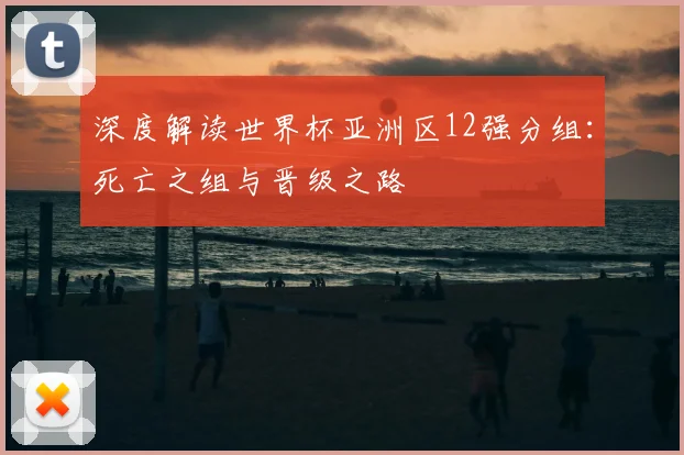 深度解读世界杯亚洲区12强分组：死亡之组与晋级之路