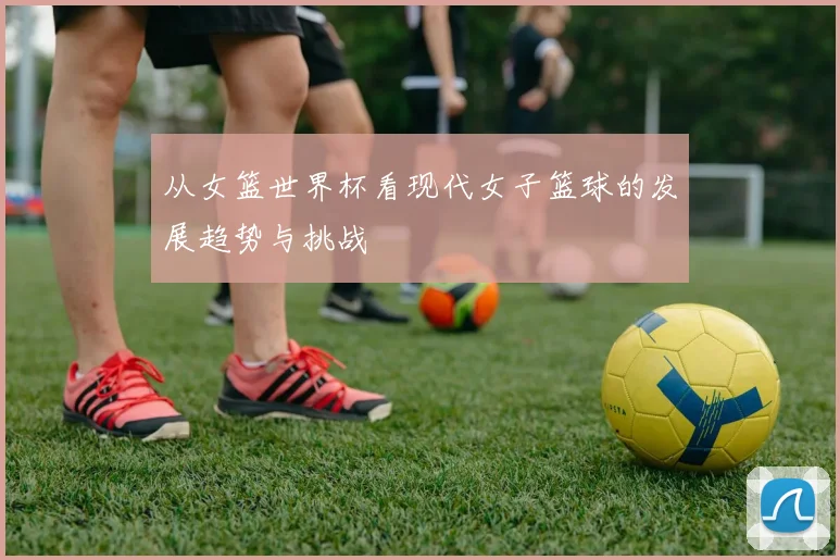 从女篮世界杯看现代女子篮球的发展趋势与挑战