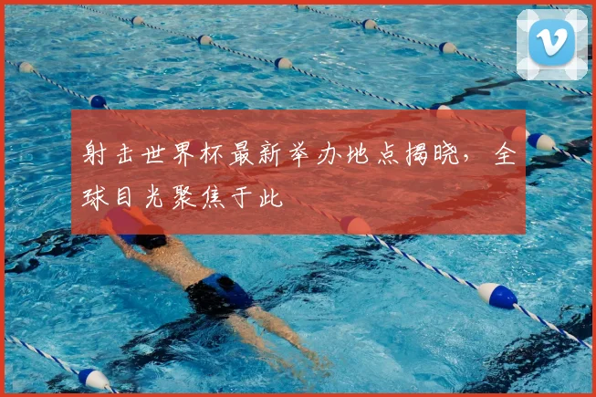 射击世界杯最新举办地点揭晓,全球目光聚焦于此