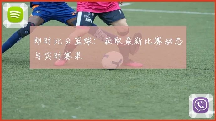 即时比分篮球:获取最新比赛动态与实时赛果