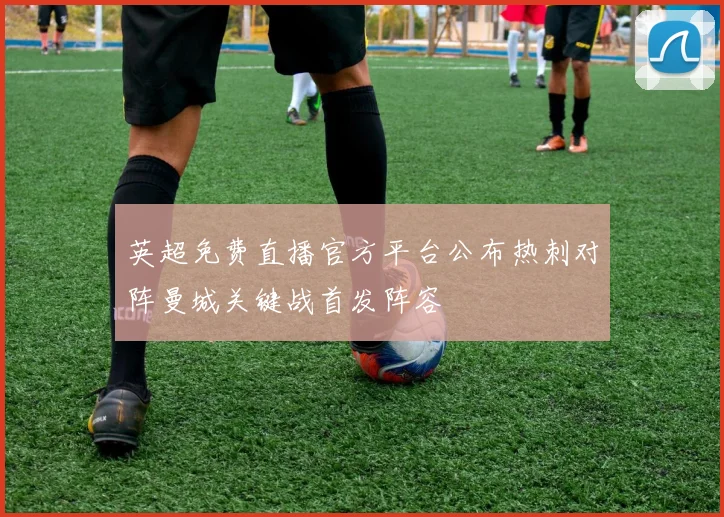 英超免费直播官方平台公布热刺对阵曼城关键战首发阵容