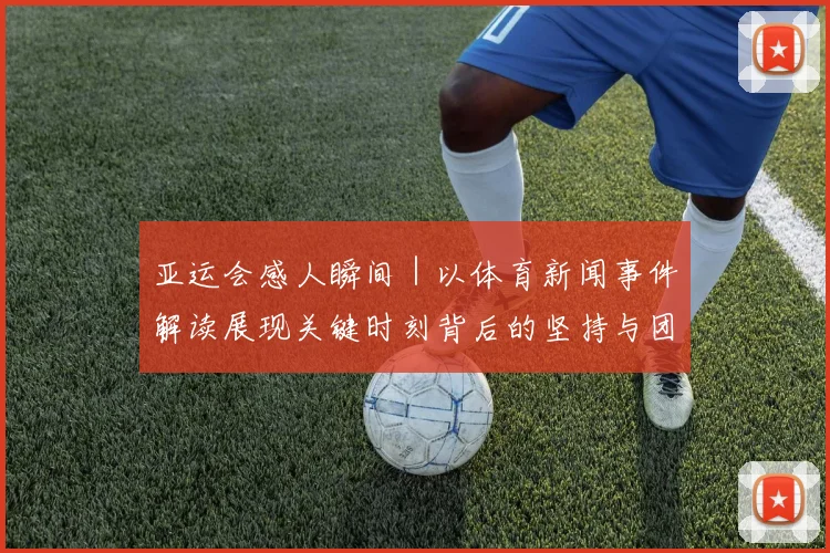 亚运会感人瞬间｜以体育新闻事件解读展现关键时刻背后的坚持与团队支持