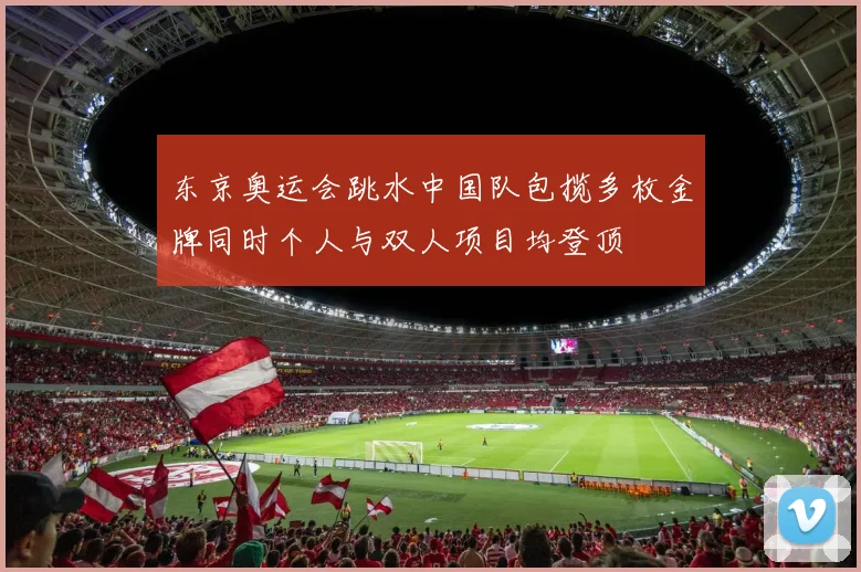 东京奥运会跳水中国队包揽多枚金牌同时个人与双人项目均登顶