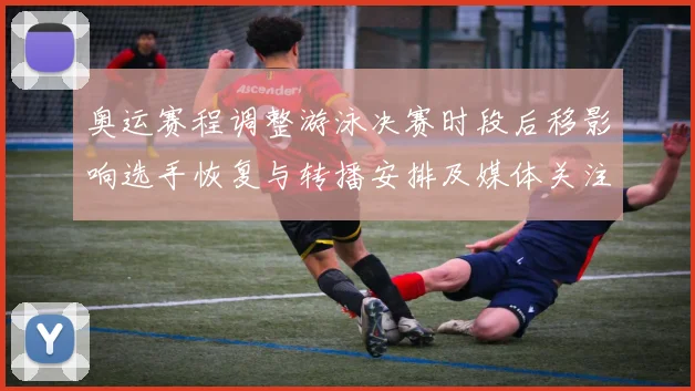 奥运赛程调整游泳决赛时段后移影响选手恢复与转播安排及媒体关注