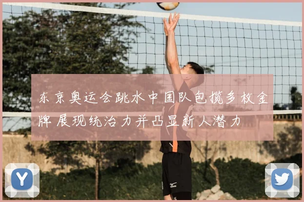 东京奥运会跳水中国队包揽多枚金牌 展现统治力并凸显新人潜力