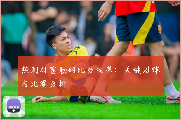 热刺对富勒姆比分结果：关键进球与比赛分析