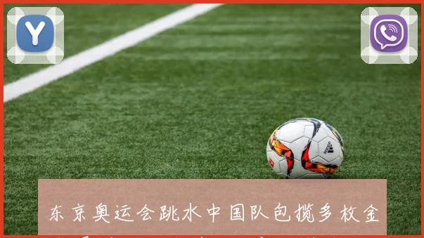 东京奥运会跳水中国队包揽多枚金牌 展现统治力并凸显新人潜力