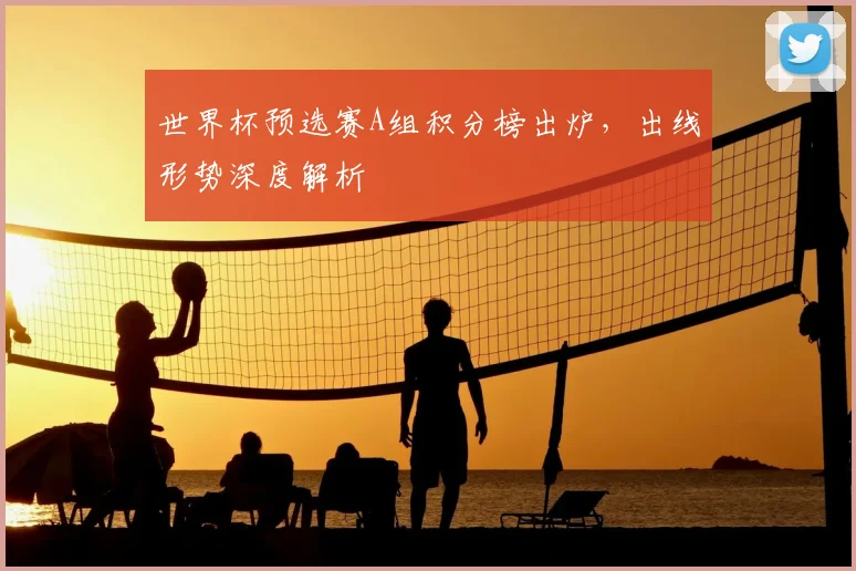 世界杯预选赛A组积分榜出炉，出线形势深度解析