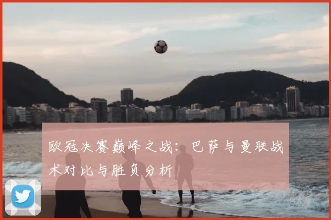 欧冠决赛巅峰之战：巴萨与曼联战术对比与胜负分析