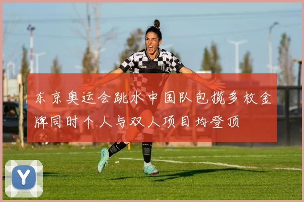 东京奥运会跳水中国队包揽多枚金牌同时个人与双人项目均登顶