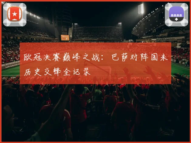 欧冠决赛巅峰之战：巴萨对阵国米历史交锋全记录
