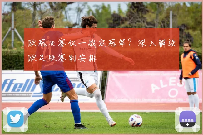 欧冠决赛仅一战定冠军？深入解读欧足联赛制安排